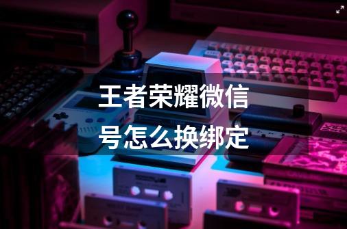 王者荣耀微信号怎么换绑定-第1张-游戏信息-龙启网