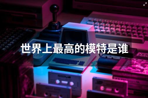 世界上最高的模特是谁-第1张-游戏信息-龙启网