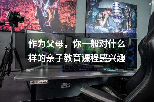 作为父母,你一般对什么样的亲子教育课程感兴趣-第1张-游戏信息-龙启网