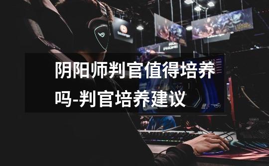 阴阳师判官值得培养吗-判官培养建议-第1张-游戏信息-龙启网