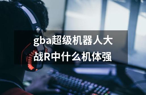 gba超级机器人大战R中什么机体强-第1张-游戏信息-龙启网