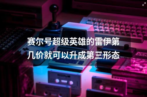 赛尔号超级英雄的雷伊第几价就可以升成第三形态-第1张-游戏信息-龙启网