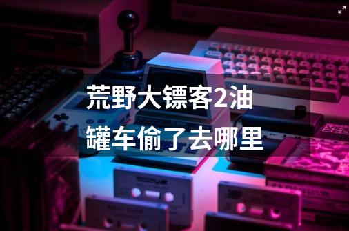 荒野大镖客2油罐车偷了去哪里-第1张-游戏信息-龙启网