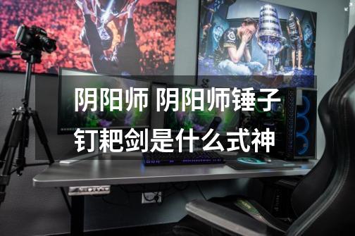 阴阳师 阴阳师锤子钉耙剑是什么式神-第1张-游戏信息-龙启网