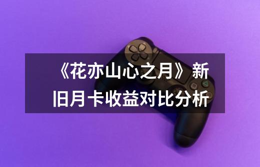 《花亦山心之月》新旧月卡收益对比分析-第1张-游戏信息-龙启网