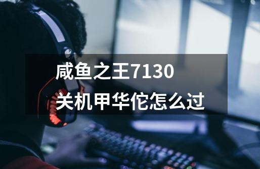 咸鱼之王7130关机甲华佗怎么过-第1张-游戏信息-龙启网
