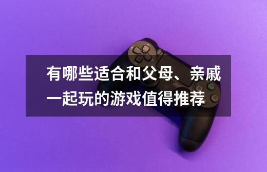 有哪些适合和父母、亲戚一起玩的游戏值得推荐-第1张-游戏信息-龙启网