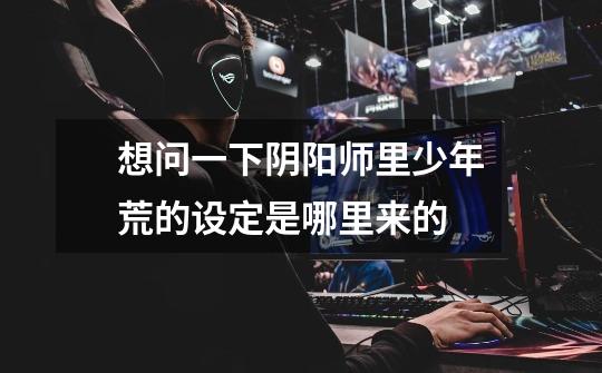 想问一下阴阳师里少年荒的设定是哪里来的-第1张-游戏信息-龙启网