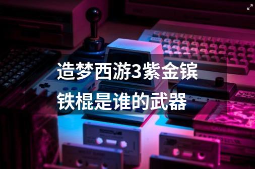 造梦西游3紫金镔铁棍是谁的武器-第1张-游戏信息-龙启网