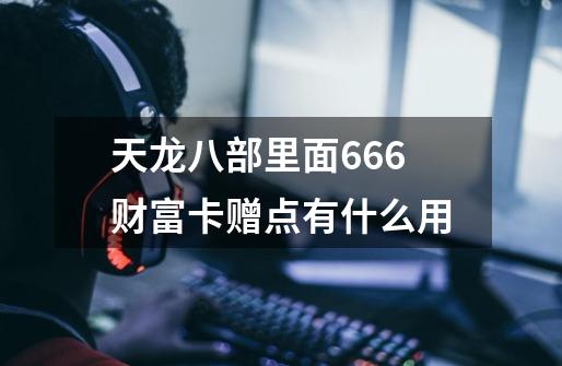 天龙八部里面666财富卡赠点有什么用-第1张-游戏信息-龙启网