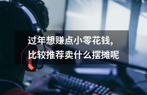 过年想赚点小零花钱,比较推荐卖什么摆摊呢-第1张-游戏信息-龙启网