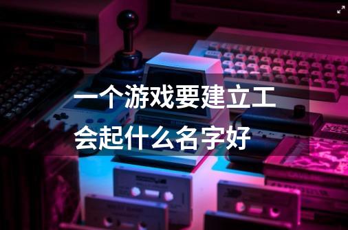 一个游戏要建立工会起什么名字好-第1张-游戏信息-龙启网