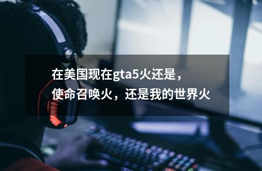 在美国现在gta5火还是,使命召唤火,还是我的世界火-第1张-游戏信息-龙启网