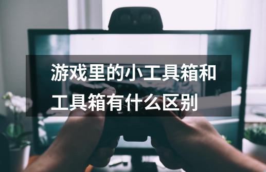 游戏里的小工具箱和工具箱有什么区别-第1张-游戏信息-龙启网