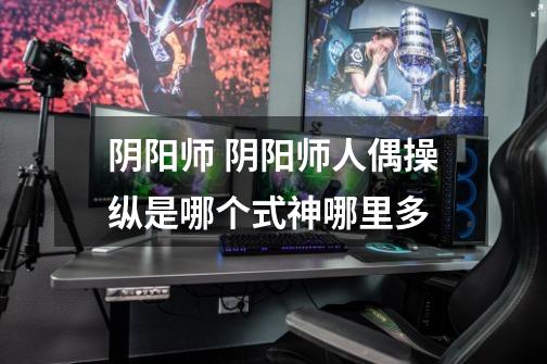 阴阳师 阴阳师人偶操纵是哪个式神哪里多-第1张-游戏信息-龙启网