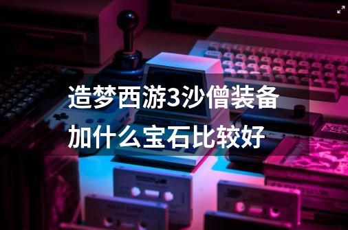 造梦西游3沙僧装备加什么宝石比较好-第1张-游戏信息-龙启网