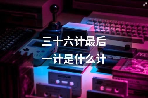 三十六计最后一计是什么计-第1张-游戏信息-龙启网