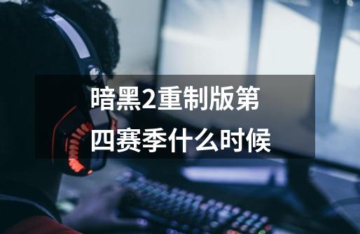 暗黑2重制版第四赛季什么时候-第1张-游戏信息-龙启网
