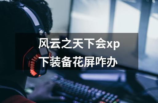 风云之天下会xp下装备花屏咋办-第1张-游戏信息-龙启网