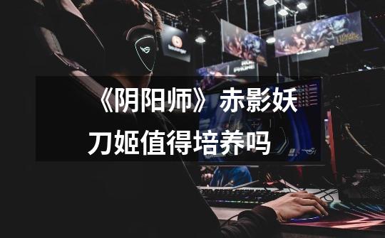《阴阳师》赤影妖刀姬值得培养吗-第1张-游戏信息-龙启网