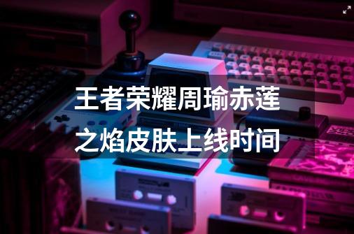 王者荣耀周瑜赤莲之焰皮肤上线时间-第1张-游戏信息-龙启网