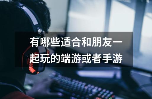 有哪些适合和朋友一起玩的端游或者手游-第1张-游戏信息-龙启网