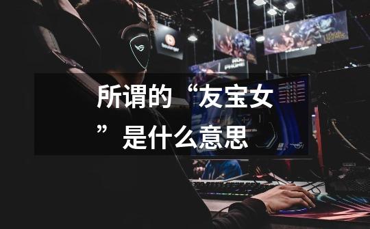 所谓的“友宝女”是什么意思-第1张-游戏信息-龙启网