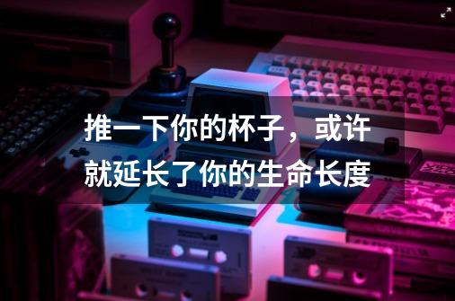 推一下你的杯子,或许就延长了你的生命长度-第1张-游戏信息-龙启网