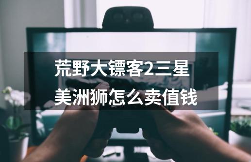 荒野大镖客2三星美洲狮怎么卖值钱-第1张-游戏信息-龙启网