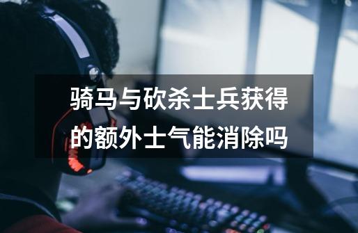 骑马与砍杀士兵获得的额外士气能消除吗-第1张-游戏信息-龙启网
