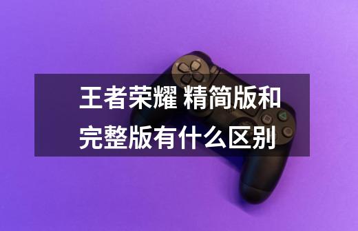 王者荣耀 精简版和完整版有什么区别-第1张-游戏信息-龙启网