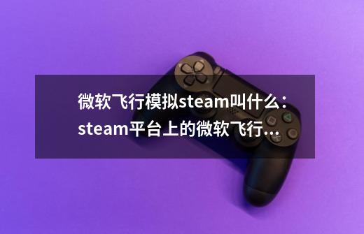 微软飞行模拟steam叫什么:steam平台上的微软飞行模拟名称-第1张-游戏信息-龙启网