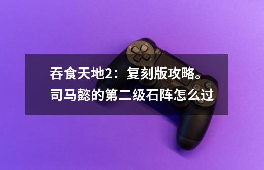 吞食天地2：复刻版攻略。司马懿的第二级石阵怎么过-第1张-游戏信息-龙启网