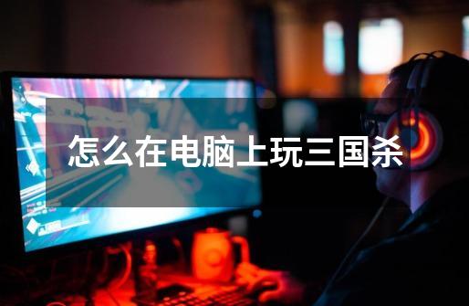 怎么在电脑上玩三国杀-第1张-游戏信息-龙启网