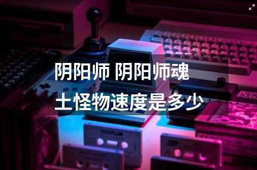 阴阳师 阴阳师魂土怪物速度是多少-第1张-游戏信息-龙启网