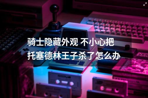 骑士隐藏外观 不小心把托塞德林王子杀了怎么办-第1张-游戏信息-龙启网