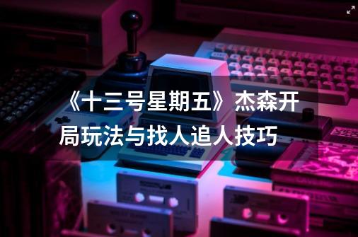 《十三号星期五》杰森开局玩法与找人追人技巧-第1张-游戏信息-龙启网