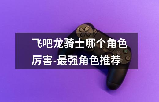 飞吧龙骑士哪个角色厉害-最强角色推荐-第1张-游戏信息-龙启网