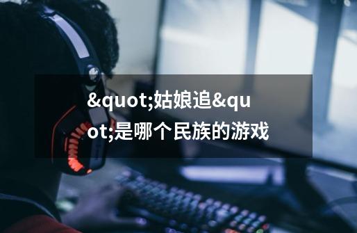 "姑娘追"是哪个民族的游戏-第1张-游戏信息-龙启网