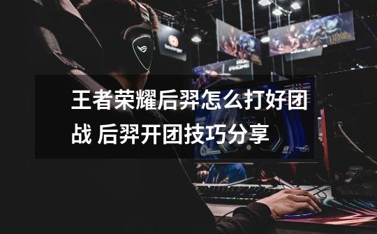 王者荣耀后羿怎么打好团战 后羿开团技巧分享-第1张-游戏信息-龙启网