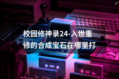 校园修神录2.4-入世重修的合成宝石在哪里打-第1张-游戏信息-龙启网