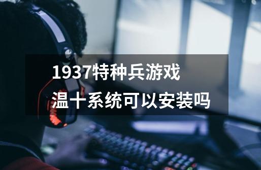 1937特种兵游戏温十系统可以安装吗-第1张-游戏信息-龙启网