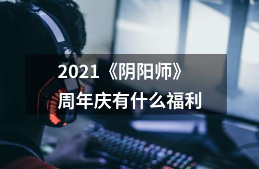 2021《阴阳师》周年庆有什么福利-第1张-游戏信息-龙启网