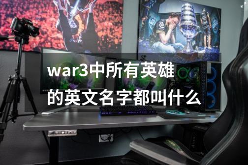 war3中所有英雄的英文名字都叫什么-第1张-游戏信息-龙启网