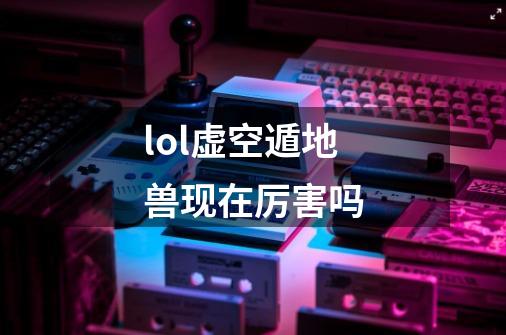 lol虚空遁地兽现在厉害吗-第1张-游戏信息-龙启网