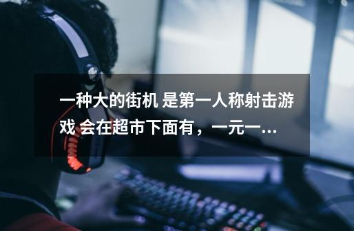 一种大的街机 是第一人称射击游戏 会在超市下面有，一元一次打僵尸或者谁敌人 有着体感枪-第1张-游戏信息-龙启网