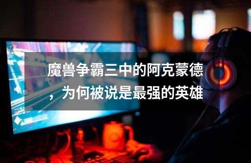魔兽争霸三中的阿克蒙德,为何被说是最强的英雄-第1张-游戏信息-龙启网