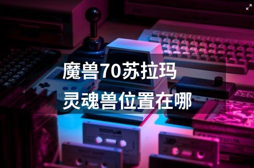 魔兽7.0苏拉玛灵魂兽位置在哪-第1张-游戏信息-龙启网