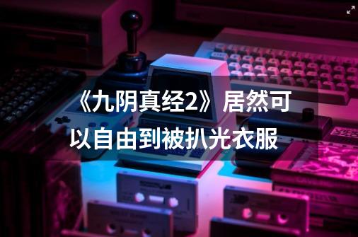 《九阴真经2》居然可以自由到被扒光衣服-第1张-游戏信息-龙启网