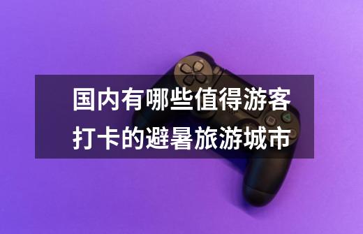 国内有哪些值得游客打卡的避暑旅游城市-第1张-游戏信息-龙启网